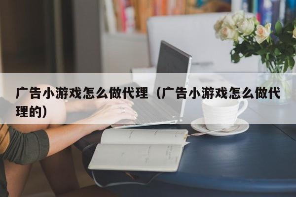 广告小游戏怎么做代理（广告小游戏怎么做代理的）