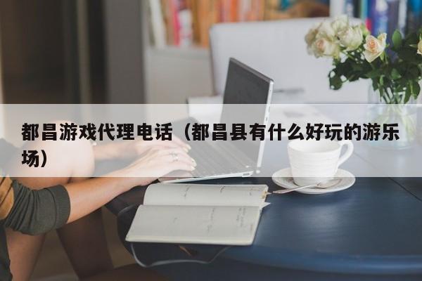 都昌游戏代理电话（都昌县有什么好玩的游乐场）