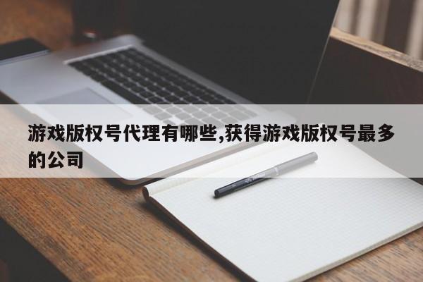 游戏版权号代理有哪些,获得游戏版权号最多的公司