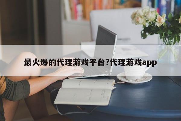 最火爆的代理游戏平台?代理游戏app