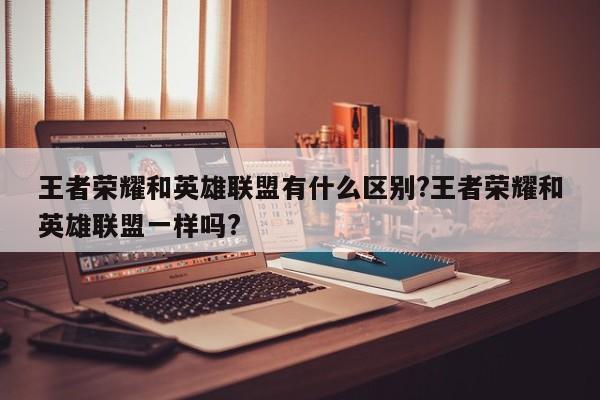 王者荣耀和英雄联盟有什么区别?王者荣耀和英雄联盟一样吗?