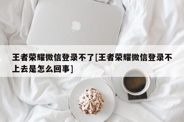 王者荣耀微信登录不了[王者荣耀微信登录不上去是怎么回事]