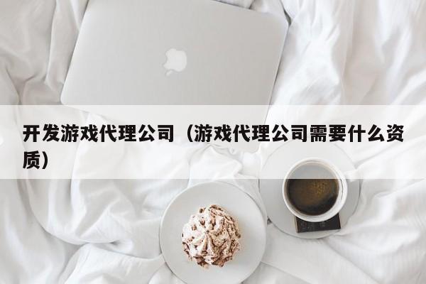 开发游戏代理公司（游戏代理公司需要什么资质）