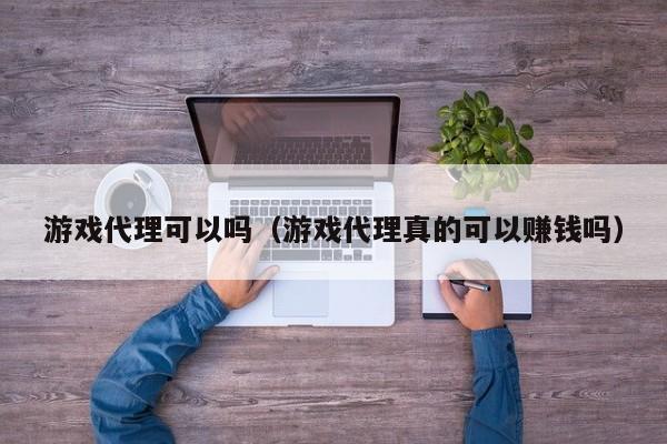 游戏代理可以吗（游戏代理真的可以赚钱吗）