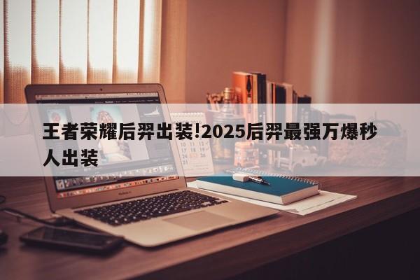 王者荣耀后羿出装!2025后羿最强万爆秒人出装
