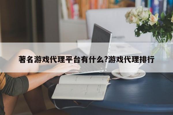 著名游戏代理平台有什么?游戏代理排行