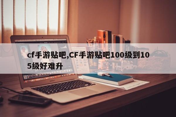 cf手游贴吧,CF手游贴吧100级到105级好难升