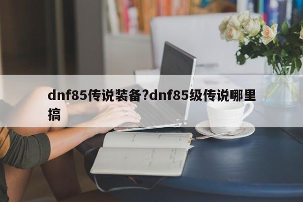 dnf85传说装备?dnf85级传说哪里搞