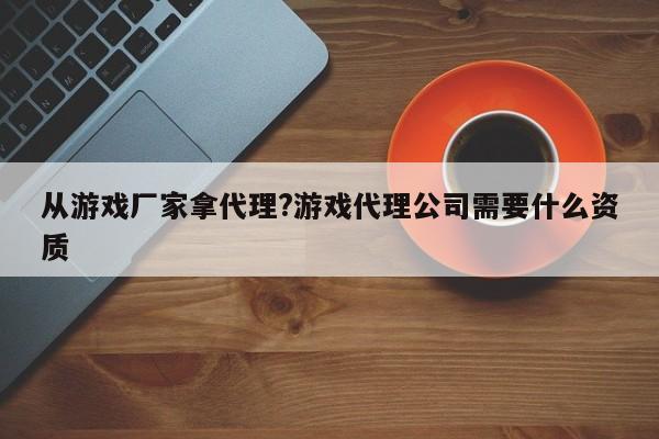 从游戏厂家拿代理?游戏代理公司需要什么资质