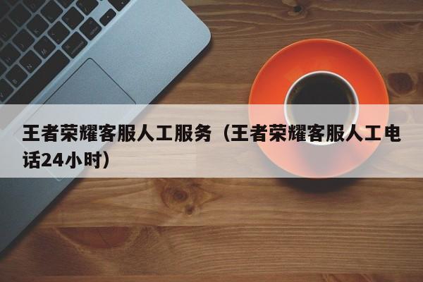 王者荣耀客服人工服务（王者荣耀客服人工电话24小时）