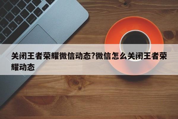 关闭王者荣耀微信动态?微信怎么关闭王者荣耀动态