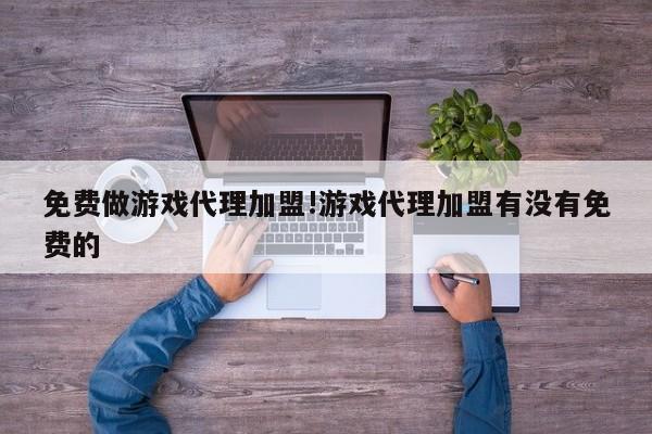 免费做游戏代理加盟!游戏代理加盟有没有免费的