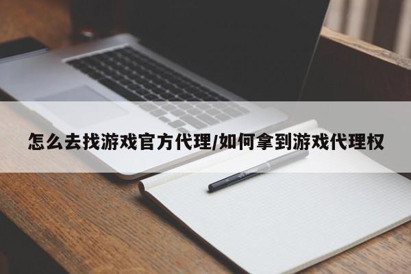 怎么去找游戏官方代理/如何拿到游戏代理权