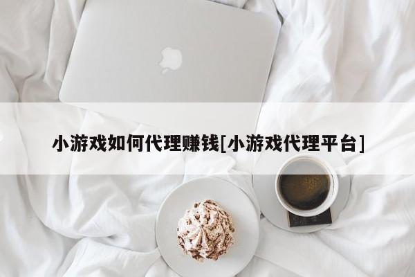 小游戏如何代理赚钱[小游戏代理平台]