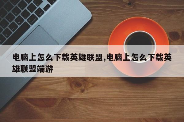 电脑上怎么下载英雄联盟,电脑上怎么下载英雄联盟端游