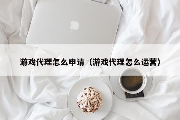 游戏代理怎么申请（游戏代理怎么运营）