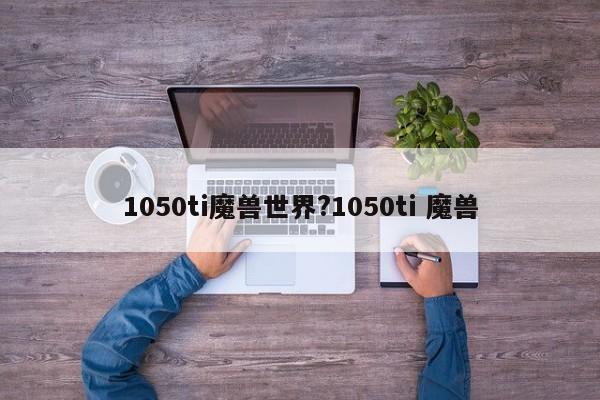 1050ti魔兽世界?1050ti 魔兽