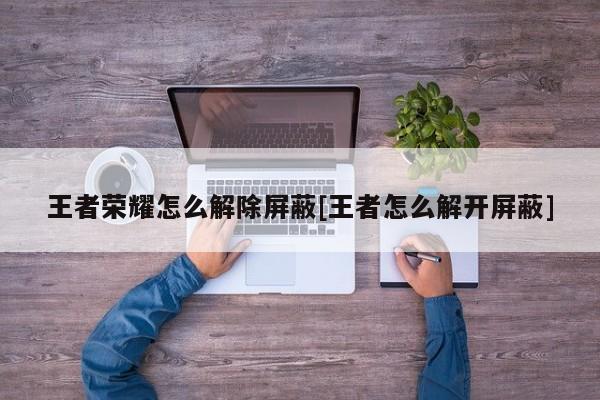 王者荣耀怎么解除屏蔽[王者怎么解开屏蔽]