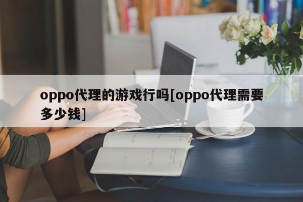 oppo代理的游戏行吗[oppo代理需要多少钱]