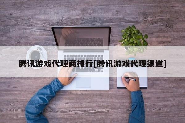 腾讯游戏代理商排行[腾讯游戏代理渠道]