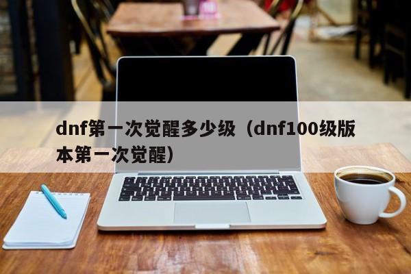 dnf第一次觉醒多少级（dnf100级版本第一次觉醒）