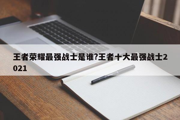 王者荣耀最强战士是谁?王者十大最强战士2021