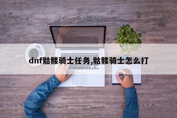 dnf骷髅骑士任务,骷髅骑士怎么打