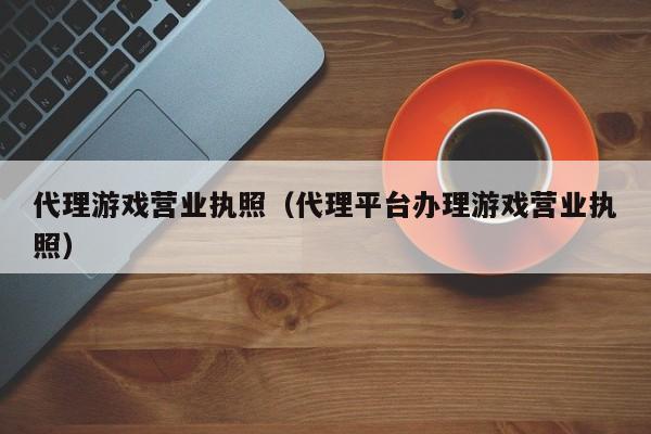 代理游戏营业执照（代理平台办理游戏营业执照）