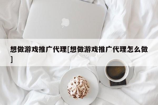 想做游戏推广代理[想做游戏推广代理怎么做]