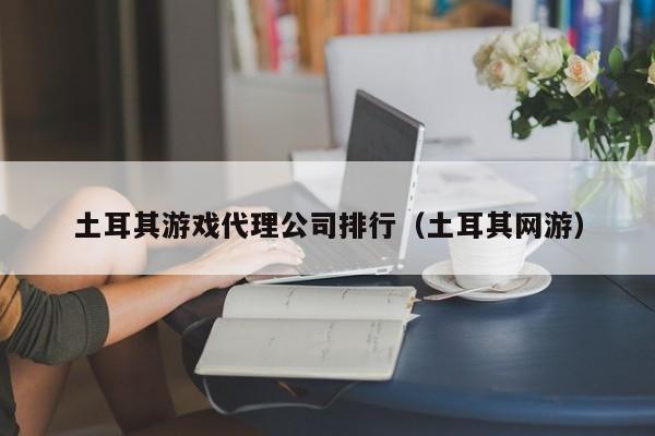 土耳其游戏代理公司排行（土耳其网游）