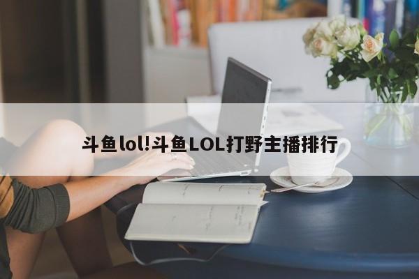 斗鱼lol!斗鱼LOL打野主播排行