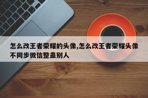 怎么改王者荣耀的头像,怎么改王者荣耀头像不同步微信整蛊别人