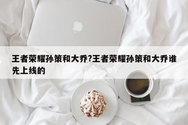 王者荣耀孙策和大乔?王者荣耀孙策和大乔谁先上线的