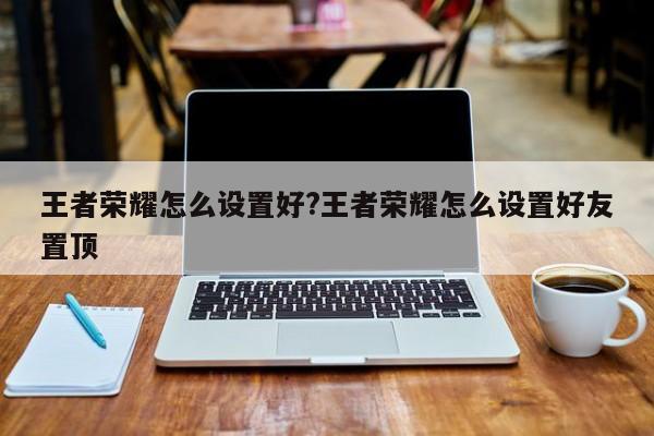 王者荣耀怎么设置好?王者荣耀怎么设置好友置顶