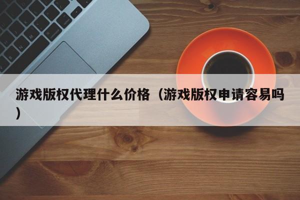 游戏版权代理什么价格（游戏版权申请容易吗）