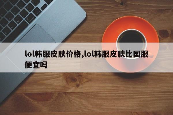 lol韩服皮肤价格,lol韩服皮肤比国服便宜吗