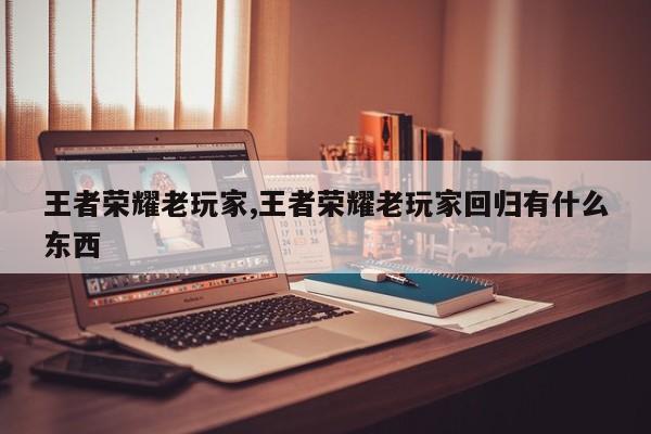 王者荣耀老玩家,王者荣耀老玩家回归有什么东西