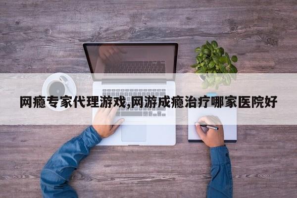 网瘾专家代理游戏,网游成瘾治疗哪家医院好
