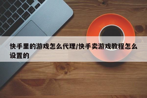 快手里的游戏怎么代理/快手卖游戏教程怎么设置的
