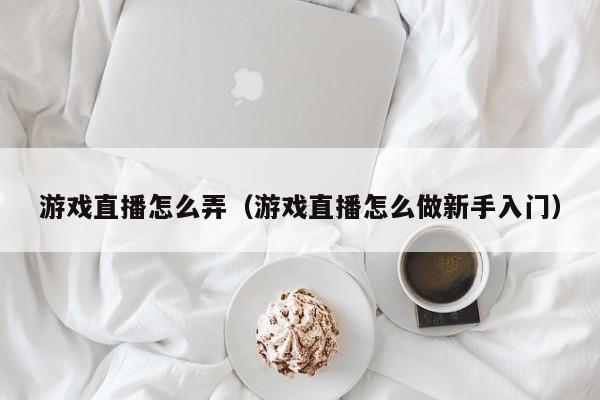 游戏直播怎么弄（游戏直播怎么做新手入门）