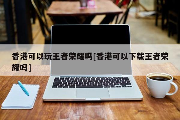 香港可以玩王者荣耀吗[香港可以下载王者荣耀吗]