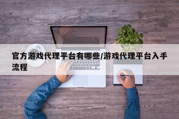 官方游戏代理平台有哪些/游戏代理平台入手流程