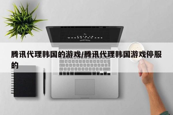 腾讯代理韩国的游戏/腾讯代理韩国游戏停服的