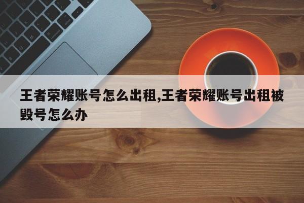 王者荣耀账号怎么出租,王者荣耀账号出租被毁号怎么办