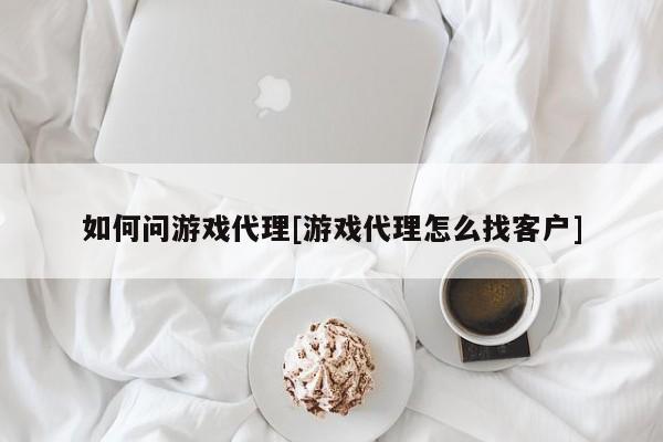 如何问游戏代理[游戏代理怎么找客户]